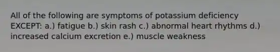 All of the following are symptoms of potassium deficiency EXCEPT: a.) fatigue b.) skin rash c.) abnormal heart rhythms d.) increased calcium excretion e.) muscle weakness