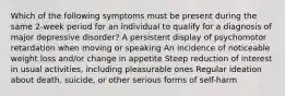 Which of the following symptoms must be present during the same 2-week period for an individual to qualify for a diagnosis of major depressive disorder? A persistent display of psychomotor retardation when moving or speaking An incidence of noticeable weight loss and/or change in appetite Steep reduction of interest in usual activities, including pleasurable ones Regular ideation about death, suicide, or other serious forms of self-harm