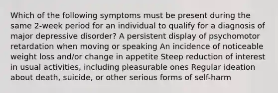 Which of the following symptoms must be present during the same 2-week period for an individual to qualify for a diagnosis of major depressive disorder? A persistent display of psychomotor retardation when moving or speaking An incidence of noticeable weight loss and/or change in appetite Steep reduction of interest in usual activities, including pleasurable ones Regular ideation about death, suicide, or other serious forms of self-harm