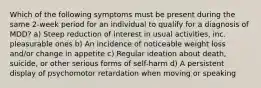 Which of the following symptoms must be present during the same 2-week period for an individual to qualify for a diagnosis of MDD? a) Steep reduction of interest in usual activities, inc. pleasurable ones b) An incidence of noticeable weight loss and/or change in appetite c) Regular ideation about death, suicide, or other serious forms of self-harm d) A persistent display of psychomotor retardation when moving or speaking