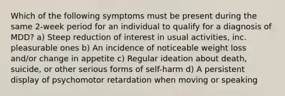 Which of the following symptoms must be present during the same 2-week period for an individual to qualify for a diagnosis of MDD? a) Steep reduction of interest in usual activities, inc. pleasurable ones b) An incidence of noticeable weight loss and/or change in appetite c) Regular ideation about death, suicide, or other serious forms of self-harm d) A persistent display of psychomotor retardation when moving or speaking