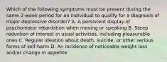 Which of the following symptoms must be present during the same 2-week period for an individual to qualify for a diagnosis of major depressive disorder? A. A persistent display of psychomotor retardation when moving or speaking B. Steep reduction of interest in usual activities, including pleasurable ones C. Regular ideation about death, suicide, or other serious forms of self-harm D. An incidence of noticeable weight loss and/or change in appetite