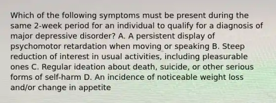 Which of the following symptoms must be present during the same 2-week period for an individual to qualify for a diagnosis of major depressive disorder? A. A persistent display of psychomotor retardation when moving or speaking B. Steep reduction of interest in usual activities, including pleasurable ones C. Regular ideation about death, suicide, or other serious forms of self-harm D. An incidence of noticeable weight loss and/or change in appetite