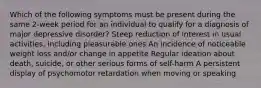 Which of the following symptoms must be present during the same 2-week period for an individual to qualify for a diagnosis of major depressive disorder? Steep reduction of interest in usual activities, including pleasurable ones An incidence of noticeable weight loss and/or change in appetite Regular ideation about death, suicide, or other serious forms of self-harm A persistent display of psychomotor retardation when moving or speaking