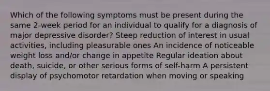 Which of the following symptoms must be present during the same 2-week period for an individual to qualify for a diagnosis of major depressive disorder? Steep reduction of interest in usual activities, including pleasurable ones An incidence of noticeable weight loss and/or change in appetite Regular ideation about death, suicide, or other serious forms of self-harm A persistent display of psychomotor retardation when moving or speaking