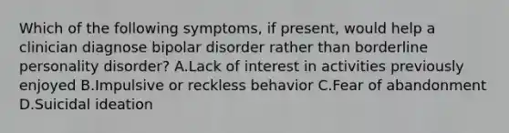 Which of the following symptoms, if present, would help a clinician diagnose bipolar disorder rather than borderline personality disorder? A.Lack of interest in activities previously enjoyed B.Impulsive or reckless behavior C.Fear of abandonment D.Suicidal ideation