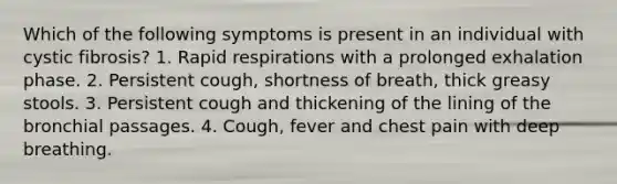 Which of the following symptoms is present in an individual with cystic fibrosis? 1. Rapid respirations with a prolonged exhalation phase. 2. Persistent cough, shortness of breath, thick greasy stools. 3. Persistent cough and thickening of the lining of the bronchial passages. 4. Cough, fever and chest pain with deep breathing.