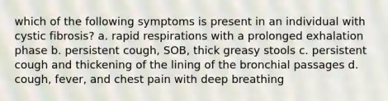 which of the following symptoms is present in an individual with cystic fibrosis? a. rapid respirations with a prolonged exhalation phase b. persistent cough, SOB, thick greasy stools c. persistent cough and thickening of the lining of the bronchial passages d. cough, fever, and chest pain with deep breathing