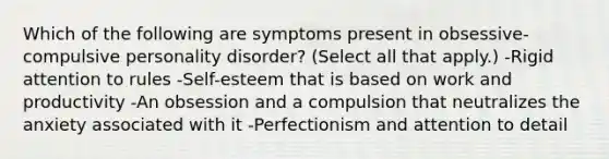 Which of the following are symptoms present in obsessive-compulsive personality disorder? (Select all that apply.) -Rigid attention to rules -Self-esteem that is based on work and productivity -An obsession and a compulsion that neutralizes the anxiety associated with it -Perfectionism and attention to detail