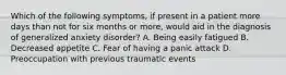 Which of the following symptoms, if present in a patient more days than not for six months or more, would aid in the diagnosis of generalized anxiety disorder? A. Being easily fatigued B. Decreased appetite C. Fear of having a panic attack D. Preoccupation with previous traumatic events