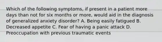 Which of the following symptoms, if present in a patient more days than not for six months or more, would aid in the diagnosis of generalized anxiety disorder? A. Being easily fatigued B. Decreased appetite C. Fear of having a panic attack D. Preoccupation with previous traumatic events