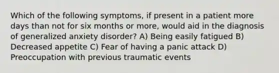 Which of the following symptoms, if present in a patient more days than not for six months or more, would aid in the diagnosis of generalized anxiety disorder? A) Being easily fatigued B) Decreased appetite C) Fear of having a panic attack D) Preoccupation with previous traumatic events