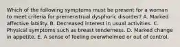 Which of the following symptoms must be present for a woman to meet criteria for premenstrual dysphoric disorder? A. Marked affective lability. B. Decreased interest in usual activities. C. Physical symptoms such as breast tenderness. D. Marked change in appetite. E. A sense of feeling overwhelmed or out of control.