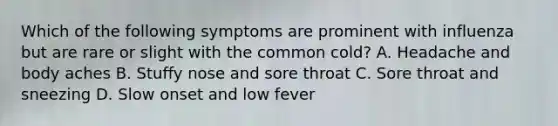 Which of the following symptoms are prominent with influenza but are rare or slight with the common cold? A. Headache and body aches B. Stuffy nose and sore throat C. Sore throat and sneezing D. Slow onset and low fever