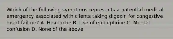 Which of the following symptoms represents a potential medical emergency associated with clients taking digoxin for congestive heart failure? A. Headache B. Use of epinephrine C. Mental confusion D. None of the above