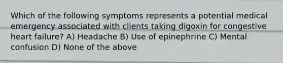 Which of the following symptoms represents a potential medical emergency associated with clients taking digoxin for congestive heart failure? A) Headache B) Use of epinephrine C) Mental confusion D) None of the above