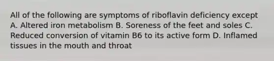 All of the following are symptoms of riboflavin deficiency except A. Altered iron metabolism B. Soreness of the feet and soles C. Reduced conversion of vitamin B6 to its active form D. Inflamed tissues in the mouth and throat