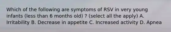 Which of the following are symptoms of RSV in very young infants (less than 6 months old) ? (select all the apply) A. Irritability B. Decrease in appetite C. Increased activity D. Apnea