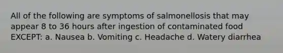 All of the following are symptoms of salmonellosis that may appear 8 to 36 hours after ingestion of contaminated food EXCEPT: a. Nausea b. Vomiting c. Headache d. Watery diarrhea