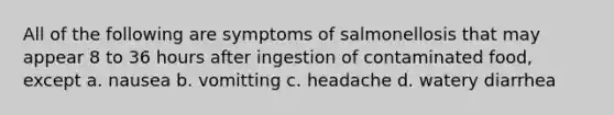 All of the following are symptoms of salmonellosis that may appear 8 to 36 hours after ingestion of contaminated food, except a. nausea b. vomitting c. headache d. watery diarrhea