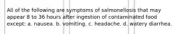 All of the following are symptoms of salmonellosis that may appear 8 to 36 hours after ingestion of contaminated food except: a. nausea. b. vomiting. c. headache. d. watery diarrhea.