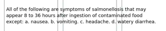 All of the following are symptoms of salmonellosis that may appear 8 to 36 hours after ingestion of <a href='https://www.questionai.com/knowledge/kVzekFNGSn-contaminated-food' class='anchor-knowledge'>contaminated food</a> except: a. nausea. b. vomiting. c. headache. d. watery diarrhea.