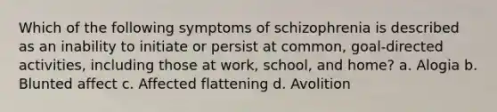 Which of the following symptoms of schizophrenia is described as an inability to initiate or persist at common, goal-directed activities, including those at work, school, and home? a. Alogia b. Blunted affect c. Affected flattening d. Avolition