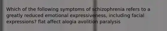 Which of the following symptoms of schizophrenia refers to a greatly reduced emotional expressiveness, including facial expressions? flat affect alogia avolition paralysis