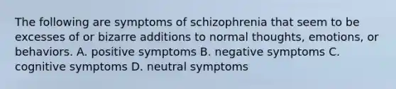 The following are symptoms of schizophrenia that seem to be excesses of or bizarre additions to normal thoughts, emotions, or behaviors. A. positive symptoms B. negative symptoms C. cognitive symptoms D. neutral symptoms