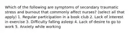 Which of the following are symptoms of secondary traumatic stress and burnout that commonly affect nurses? (select all that apply) 1. Regular participation in a book club 2. Lack of interest in exercise 3. Difficulty falling asleep 4. Lack of desire to go to work 5. Anxiety while working