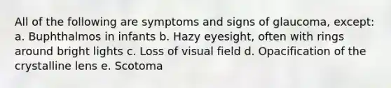 All of the following are symptoms and signs of glaucoma, except: a. Buphthalmos in infants b. Hazy eyesight, often with rings around bright lights c. Loss of visual field d. Opacification of the crystalline lens e. Scotoma