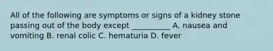 All of the following are symptoms or signs of a kidney stone passing out of the body except __________ A. nausea and vomiting B. renal colic C. hematuria D. fever