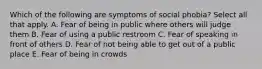 Which of the following are symptoms of social phobia? Select all that apply. A. Fear of being in public where others will judge them B. Fear of using a public restroom C. Fear of speaking in front of others D. Fear of not being able to get out of a public place E. Fear of being in crowds