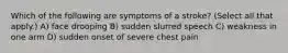 Which of the following are symptoms of a stroke? (Select all that apply.) A) face drooping B) sudden slurred speech C) weakness in one arm D) sudden onset of severe chest pain