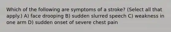 Which of the following are symptoms of a stroke? (Select all that apply.) A) face drooping B) sudden slurred speech C) weakness in one arm D) sudden onset of severe chest pain