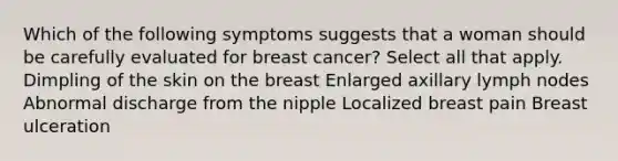 Which of the following symptoms suggests that a woman should be carefully evaluated for breast cancer? Select all that apply. Dimpling of the skin on the breast Enlarged axillary lymph nodes Abnormal discharge from the nipple Localized breast pain Breast ulceration