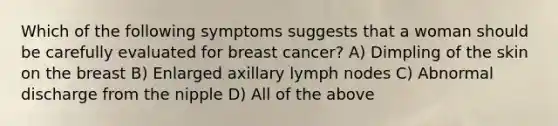 Which of the following symptoms suggests that a woman should be carefully evaluated for breast cancer? A) Dimpling of the skin on the breast B) Enlarged axillary lymph nodes C) Abnormal discharge from the nipple D) All of the above