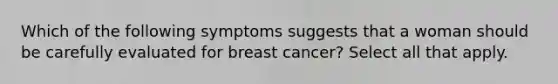 Which of the following symptoms suggests that a woman should be carefully evaluated for breast cancer? Select all that apply.