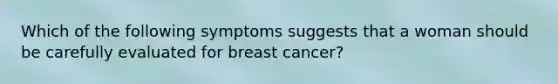 Which of the following symptoms suggests that a woman should be carefully evaluated for breast cancer?