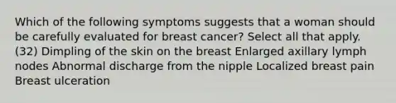 Which of the following symptoms suggests that a woman should be carefully evaluated for breast cancer? Select all that apply. (32) Dimpling of the skin on the breast Enlarged axillary lymph nodes Abnormal discharge from the nipple Localized breast pain Breast ulceration