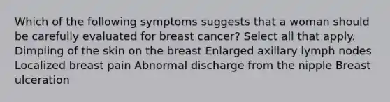 Which of the following symptoms suggests that a woman should be carefully evaluated for breast cancer? Select all that apply. Dimpling of the skin on the breast Enlarged axillary lymph nodes Localized breast pain Abnormal discharge from the nipple Breast ulceration