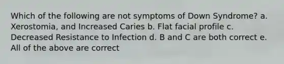 Which of the following are not symptoms of Down Syndrome? a. Xerostomia, and Increased Caries b. Flat facial profile c. Decreased Resistance to Infection d. B and C are both correct e. All of the above are correct