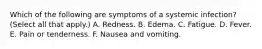 Which of the following are symptoms of a systemic infection? (Select all that apply.) A. Redness. B. Edema. C. Fatigue. D. Fever. E. Pain or tenderness. F. Nausea and vomiting.