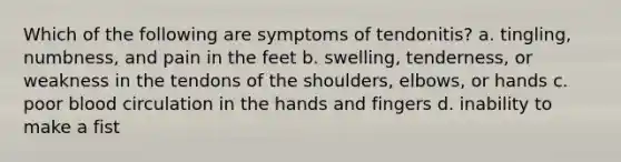 Which of the following are symptoms of tendonitis? a. tingling, numbness, and pain in the feet b. swelling, tenderness, or weakness in the tendons of the shoulders, elbows, or hands c. poor blood circulation in the hands and fingers d. inability to make a fist