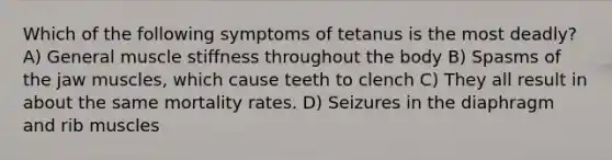 Which of the following symptoms of tetanus is the most deadly? A) General muscle stiffness throughout the body B) Spasms of the jaw muscles, which cause teeth to clench C) They all result in about the same mortality rates. D) Seizures in the diaphragm and rib muscles