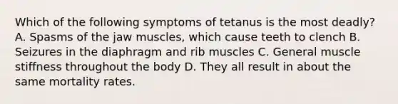 Which of the following symptoms of tetanus is the most deadly? A. Spasms of the jaw muscles, which cause teeth to clench B. Seizures in the diaphragm and rib muscles C. General muscle stiffness throughout the body D. They all result in about the same mortality rates.