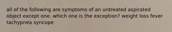 all of the following are symptoms of an untreated aspirated object except one. which one is the exception? weight loss fever tachypnea syncope