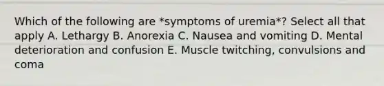 Which of the following are *symptoms of uremia*? Select all that apply A. Lethargy B. Anorexia C. Nausea and vomiting D. Mental deterioration and confusion E. Muscle twitching, convulsions and coma