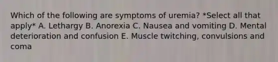 Which of the following are symptoms of uremia? *Select all that apply* A. Lethargy B. Anorexia C. Nausea and vomiting D. Mental deterioration and confusion E. Muscle twitching, convulsions and coma