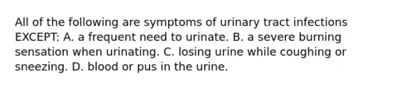 All of the following are symptoms of urinary tract infections EXCEPT: A. a frequent need to urinate. B. a severe burning sensation when urinating. C. losing urine while coughing or sneezing. D. blood or pus in the urine.